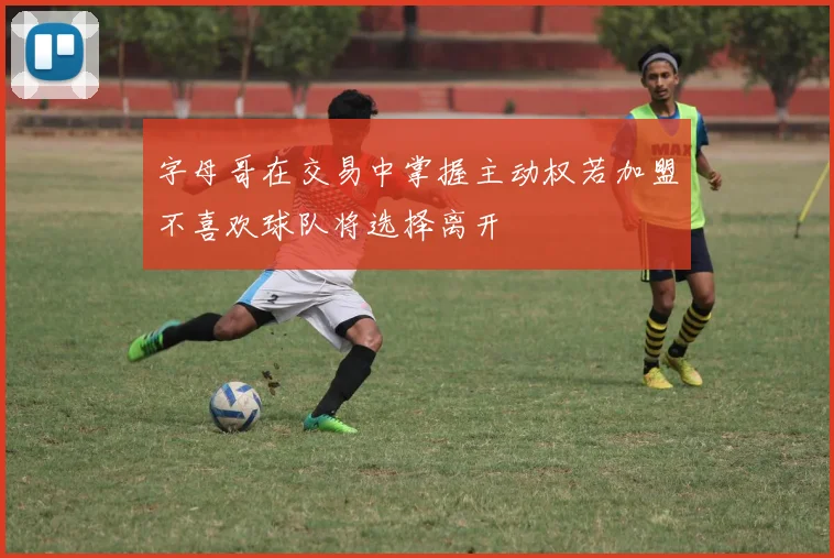 字母哥在交易中掌握主动权若加盟不喜欢球队将选择离开