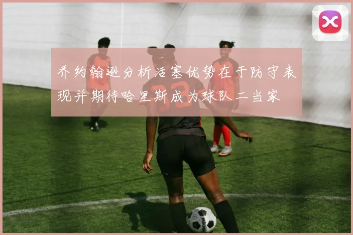 乔约翰逊分析活塞优势在于防守表现并期待哈里斯成为球队二当家