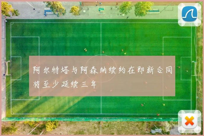 阿尔特塔与阿森纳续约在即新合同将至少延续三年
