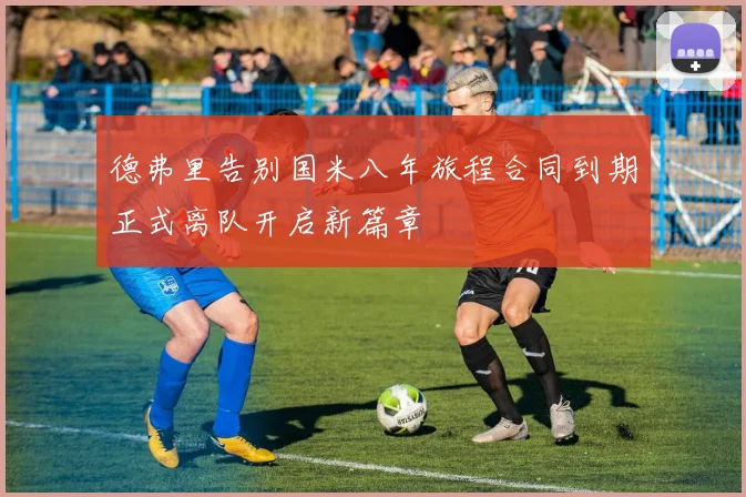 德弗里告别国米八年旅程合同到期正式离队开启新篇章