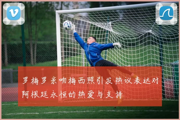罗梅罗亲吻梅西照引发热议表达对阿根廷永恒的热爱与支持