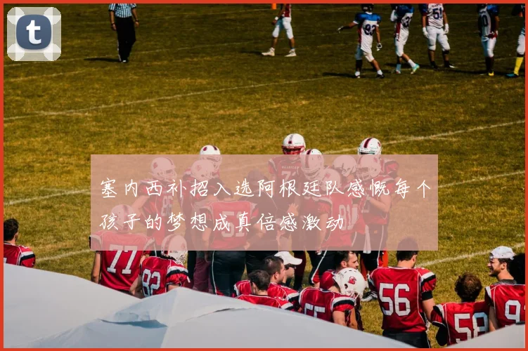 塞内西补招入选阿根廷队感慨每个孩子的梦想成真倍感激动