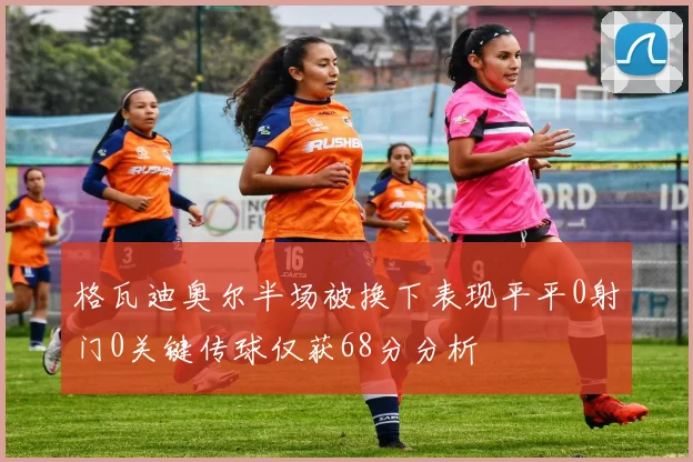 格瓦迪奥尔半场被换下表现平平0射门0关键传球仅获68分分析