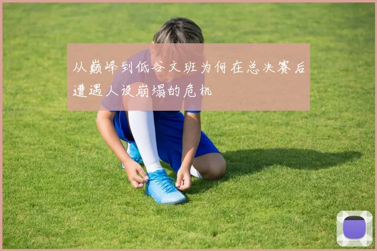 从巅峰到低谷文班为何在总决赛后遭遇人设崩塌的危机