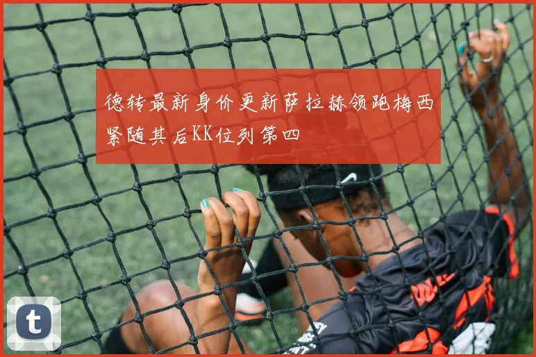 德转最新身价更新萨拉赫领跑梅西紧随其后KK位列第四